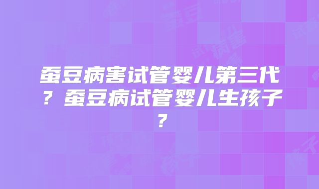 蚕豆病害试管婴儿第三代？蚕豆病试管婴儿生孩子？