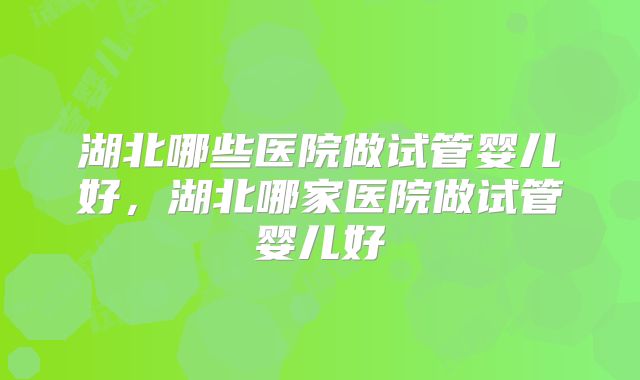 湖北哪些医院做试管婴儿好,湖北哪家医院做试管婴儿好