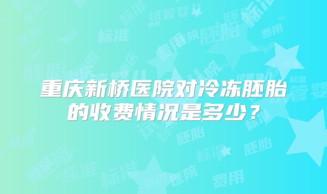 重庆新桥医院对冷冻胚胎的收费情况是多少？
