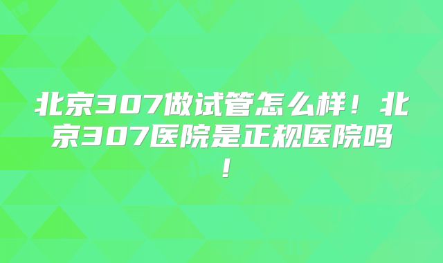 北京307做试管怎么样！北京307医院是正规医院吗！