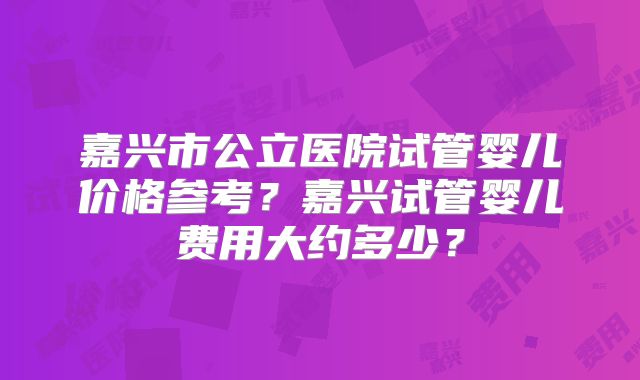 嘉兴市公立医院试管婴儿价格参考?嘉兴试管婴儿费用大约多少?