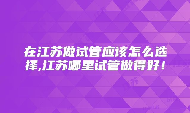 在江苏做试管应该怎么选择,江苏哪里试管做得好！