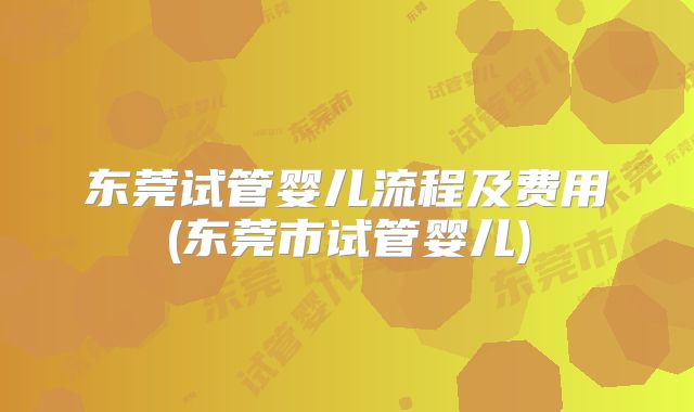 东莞试管婴儿流程及费用(东莞市试管婴儿)
