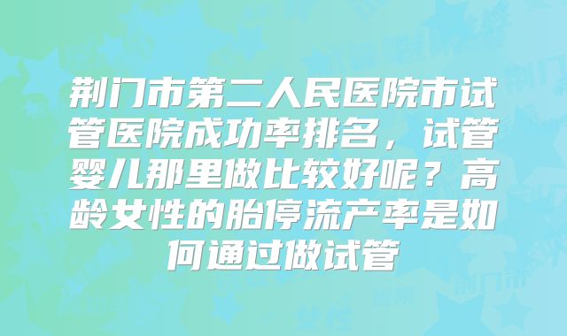 荆门市第二人民医院市试管医院成功率排名，试管婴儿那里做比较好呢？高龄女性的胎停流产率是如何通过做试管