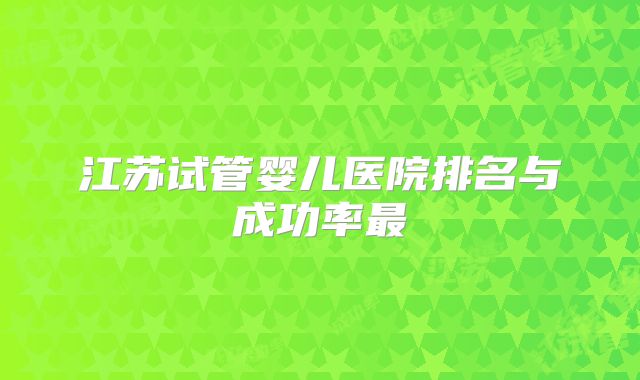 江苏试管婴儿医院排名与成功率最