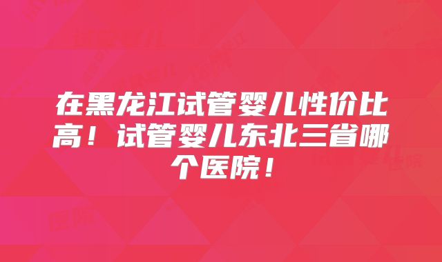 在黑龙江试管婴儿性价比高!试管婴儿东北三省哪个医院!
