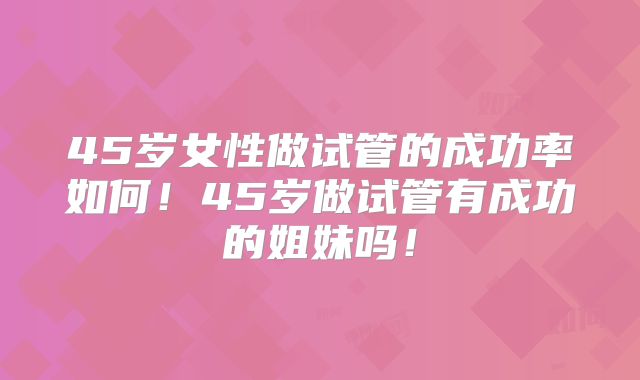 45岁女性做试管的成功率如何！45岁做试管有成功的姐妹吗！