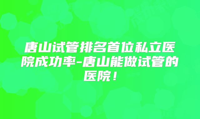 唐山试管排名首位私立医院成功率-唐山能做试管的医院！