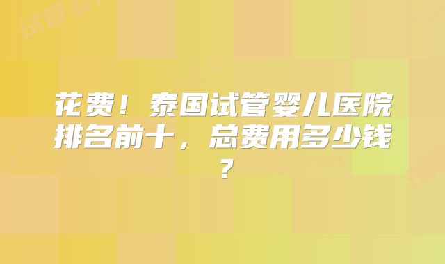 花费!泰国试管婴儿医院排名前十,总费用多少钱?