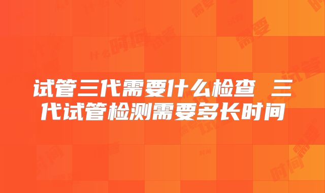 试管三代需要什么检查 三代试管检测需要多长时间