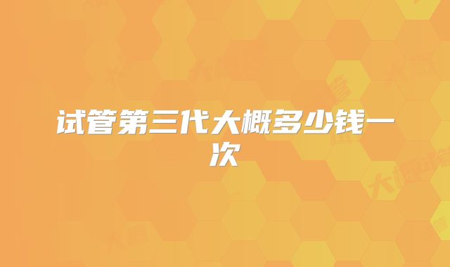 试管第三代大概多少钱一次
