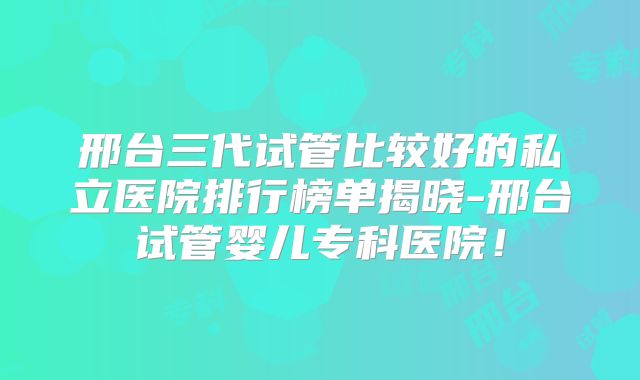 邢台三代试管比较好的私立医院排行榜单揭晓-邢台试管婴儿专科医院!