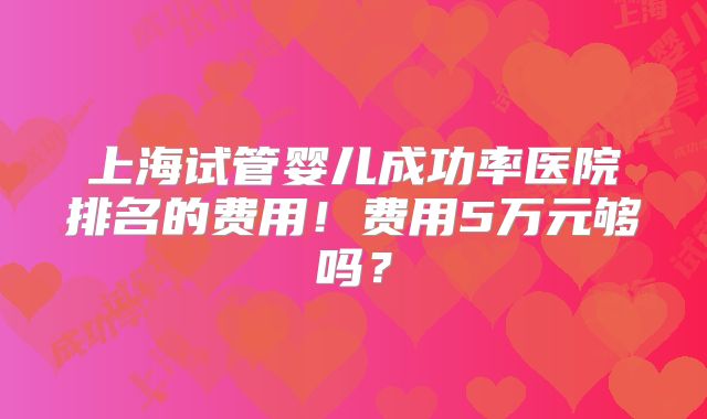 上海试管婴儿成功率医院排名的费用！费用5万元够吗？