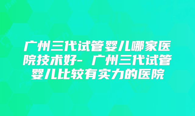 广州三代试管婴儿哪家医院技术好- 广州三代试管婴儿比较有实力的医院
