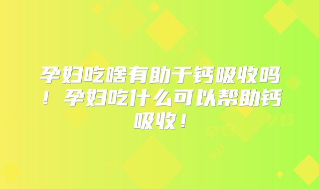 孕妇吃啥有助于钙吸收吗!孕妇吃什么可以帮助钙吸收!