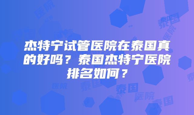 杰特宁试管医院在泰国真的好吗?泰国杰特宁医院排名如何?