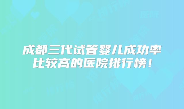 成都三代试管婴儿成功率比较高的医院排行榜!