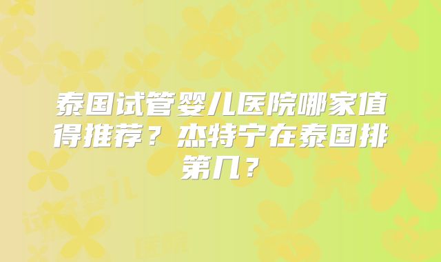泰国试管婴儿医院哪家值得推荐？杰特宁在泰国排第几？