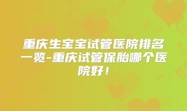 重庆生宝宝试管医院排名一览-重庆试管保胎哪个医院好！