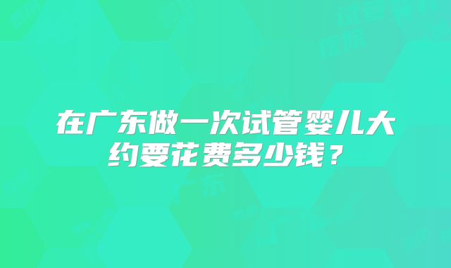 在广东做一次试管婴儿大约要花费多少钱?