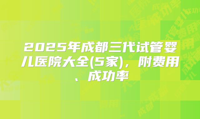 2025年成都三代试管婴儿医院大全(5家)，附费用、成功率