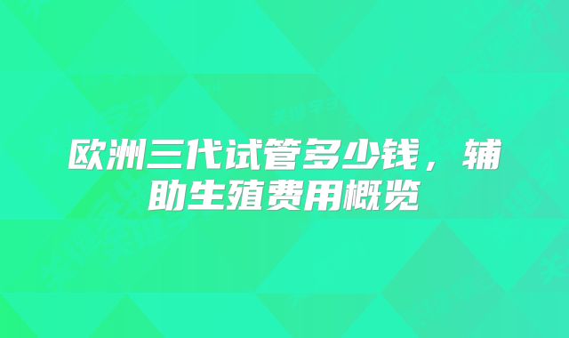 欧洲三代试管多少钱，辅助生殖费用概览