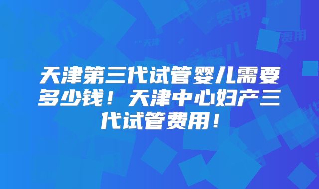 天津第三代试管婴儿需要多少钱!天津中心妇产三代试管费用!