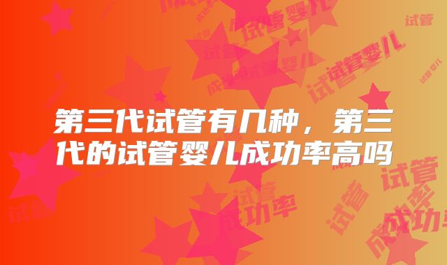第三代试管有几种,第三代的试管婴儿成功率高吗