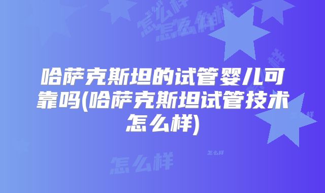 哈萨克斯坦的试管婴儿可靠吗(哈萨克斯坦试管技术怎么样)