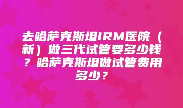 去哈萨克斯坦IRM医院（新）做三代试管要多少钱？哈萨克斯坦做试管费用多少？