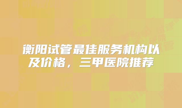 衡阳试管最佳服务机构以及价格，三甲医院推荐