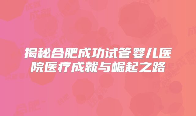 揭秘合肥成功试管婴儿医院医疗成就与崛起之路