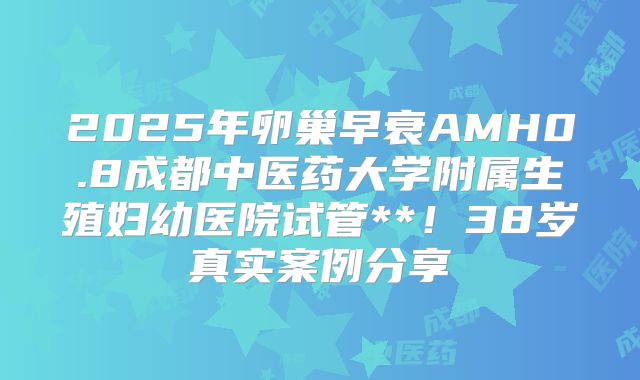 2025年卵巢早衰AMH0.8成都中医药大学附属生殖妇幼医院试管**！38岁真实案例分享