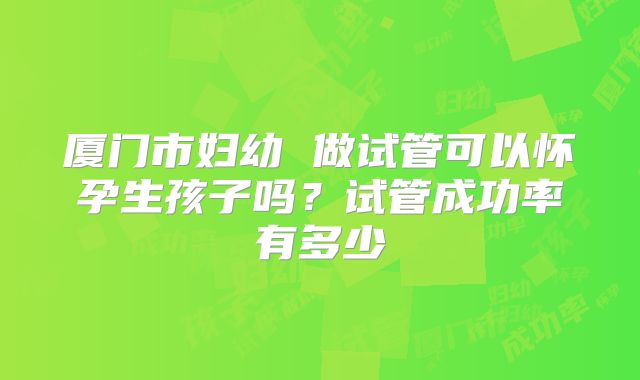 厦门市妇幼 做试管可以怀孕生孩子吗?试管成功率有多少
