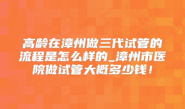 高龄在漳州做三代试管的流程是怎么样的_漳州市医院做试管大概多少钱！