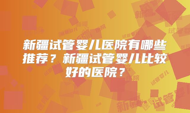 新疆试管婴儿医院有哪些推荐?新疆试管婴儿比较好的医院?