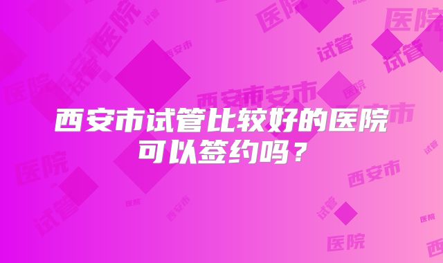 西安市试管比较好的医院可以签约吗？