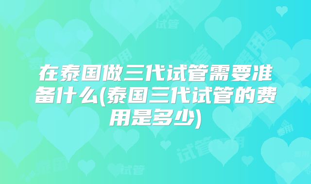 在泰国做三代试管需要准备什么(泰国三代试管的费用是多少)
