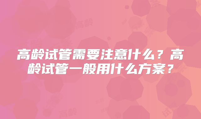 高龄试管需要注意什么？高龄试管一般用什么方案？