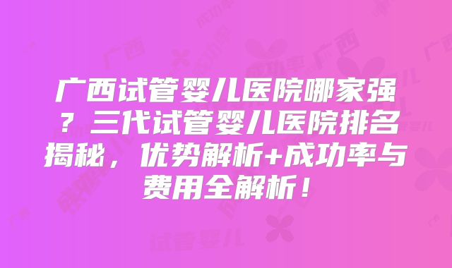 广西试管婴儿医院哪家强?三代试管婴儿医院排名揭秘,优势解析+成功率与费用全解析!