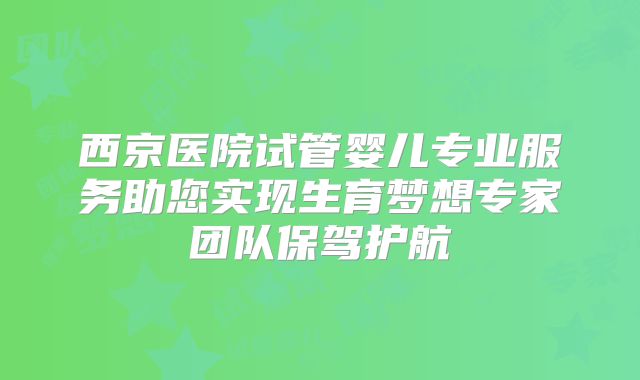 西京医院试管婴儿专业服务助您实现生育梦想专家团队保驾护航