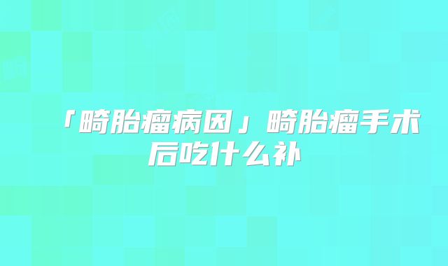 「畸胎瘤病因」畸胎瘤手术后吃什么补