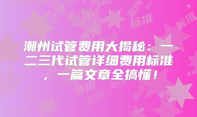 潮州试管费用大揭秘：一二三代试管详细费用标准，一篇文章全搞懂！
