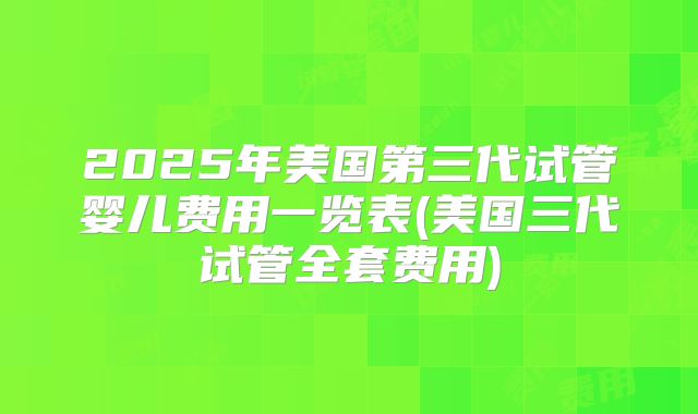 2025年美国第三代试管婴儿费用一览表(美国三代试管全套费用)