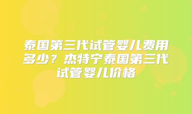 泰国第三代试管婴儿费用多少？杰特宁泰国第三代试管婴儿价格
