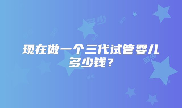 现在做一个三代试管婴儿多少钱？