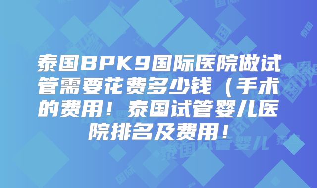 泰国BPK9国际医院做试管需要花费多少钱(手术的费用!泰国试管婴儿医院排名及费用!