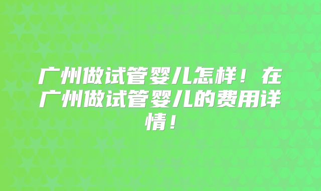 广州做试管婴儿怎样！在广州做试管婴儿的费用详情！