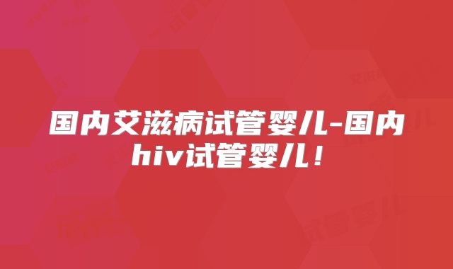 国内艾滋病试管婴儿-国内hiv试管婴儿！