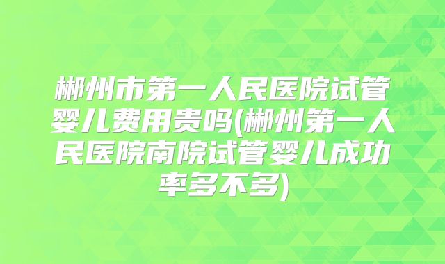 郴州市第一人民医院试管婴儿费用贵吗(郴州第一人民医院南院试管婴儿成功率多不多)